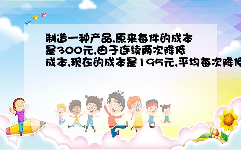 制造一种产品,原来每件的成本是300元,由于连续两次降低成本,现在的成本是195元,平均每次降低成本百分之几（精确到1％）我的式子是设,平均每次降低成本X％2195（1－X) =300