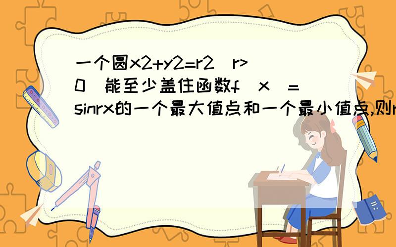 一个圆x2+y2=r2(r>0)能至少盖住函数f(x)=sinrx的一个最大值点和一个最小值点,则r的取值范围是