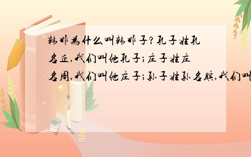 韩非为什么叫韩非子?孔子姓孔名丘,我们叫他孔子；庄子姓庄名周,我们叫他庄子；孙子姓孙名膑,我们叫他孙子；那为什么姓韩名非的韩非我们要叫他韩非子内～那为什么不叫韩愈韩愈子内