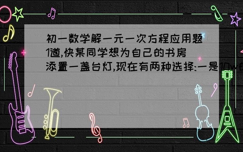 初一数学解一元一次方程应用题1道,快某同学想为自己的书房添置一盏台灯,现在有两种选择:一是10w的节能灯,售价20元,二是60w的白炽灯,售价8元.这两种灯的使用寿命都是3000小时,已知该同学家