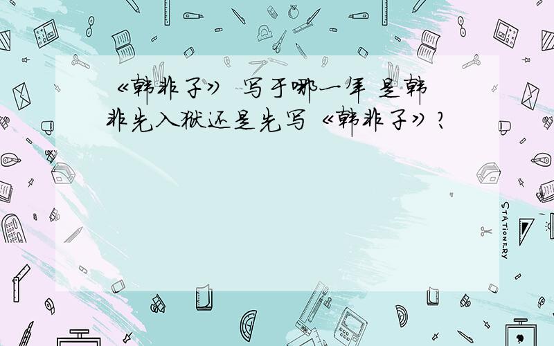 《韩非子》 写于哪一年 是韩非先入狱还是先写《韩非子》?