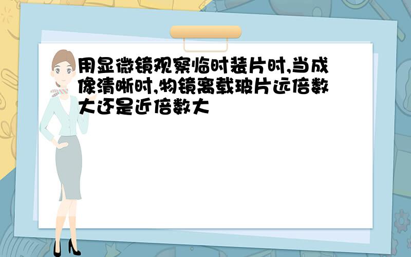 用显微镜观察临时装片时,当成像清晰时,物镜离载玻片远倍数大还是近倍数大