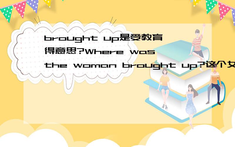 brought up是受教育得意思?Where was the woman brought up?这个女的在那里受教育?