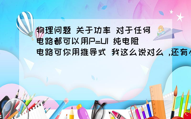 物理问题 关于功率 对于任何电路都可以用P=UI 纯电阻电路可你用推导式 我这么说对么 ,还有小灯泡正常工作是纯电阻电路,还是非纯电阻电路?为什么?