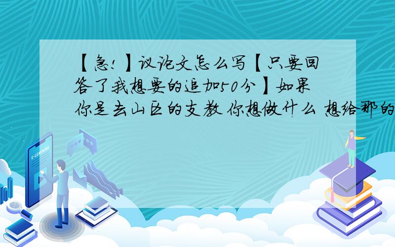 【急!】议论文怎么写【只要回答了我想要的追加50分】如果你是去山区的支教 你想做什么 想给那的孩子带去什么 希望他们得到什么（这可以立什么论点啊,给我点启发）