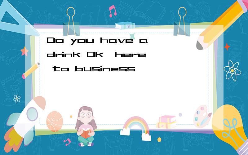 Do you have a drink Ok,here' to business