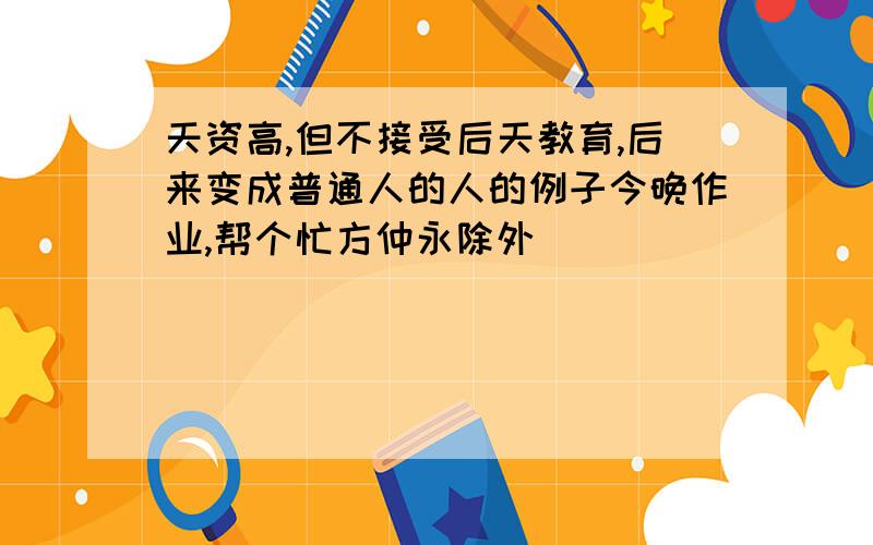 天资高,但不接受后天教育,后来变成普通人的人的例子今晚作业,帮个忙方仲永除外