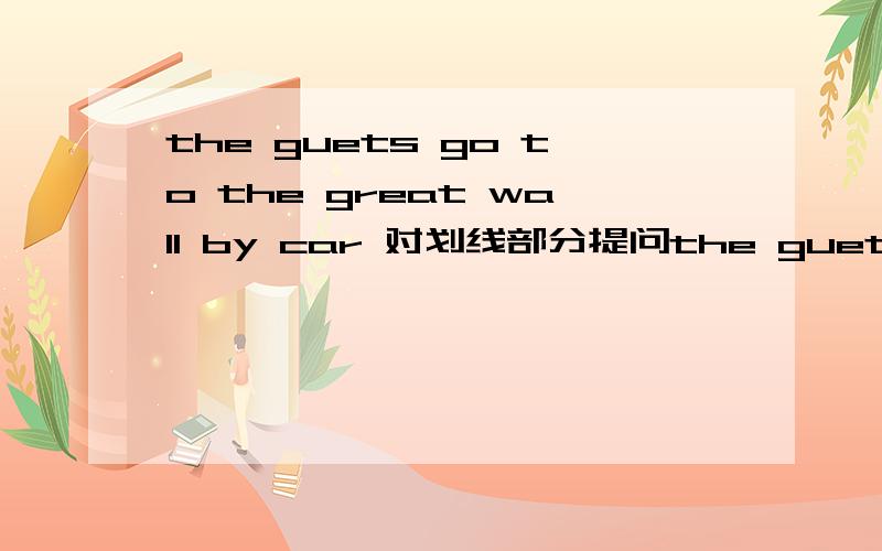 the guets go to the great wall by car 对划线部分提问the guets go to the great wall by car--------