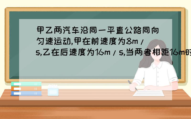 甲乙两汽车沿同一平直公路同向匀速运动,甲在前速度为8m/s,乙在后速度为16m/s,当两者相距16m时乙车急刹车,问加速度至少要多大才不至于撞上甲车?感激不尽