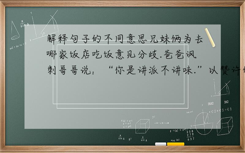 解释句子的不同意思兄妹俩为去哪家饭店吃饭意见分歧.爸爸讽刺哥哥说：“你是讲派不讲味.”以赞许的语气对妹妹讲：“你是讲味不讲派.”爸爸对哥哥说的这句话的意思是：爸爸对妹妹说