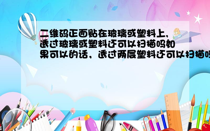 二维码正面贴在玻璃或塑料上,透过玻璃或塑料还可以扫描吗如果可以的话，透过两层塑料还可以扫描吗？透过一层塑料我试过是可以的，就不知道贴在玻璃上（因为要用胶水）透过玻璃可不