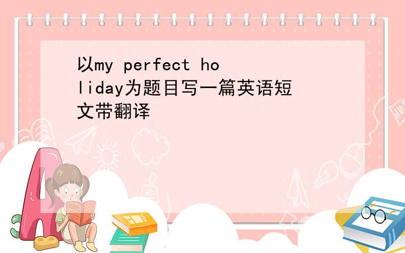 以my perfect holiday为题目写一篇英语短文带翻译