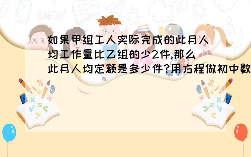 如果甲组工人实际完成的此月人均工作量比乙组的少2件,那么此月人均定额是多少件?用方程做初中数学甲组的4名工人3月份完成的总工作量比此月人均定额的4倍多20件,乙组的5名工人3月份完