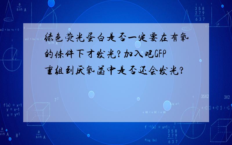 绿色荧光蛋白是否一定要在有氧的条件下才发光?加入吧GFP重组到厌氧菌中是否还会发光?