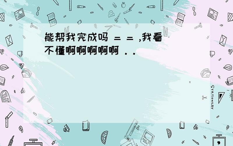 能帮我完成吗 = = ,我看不懂啊啊啊啊啊 . .