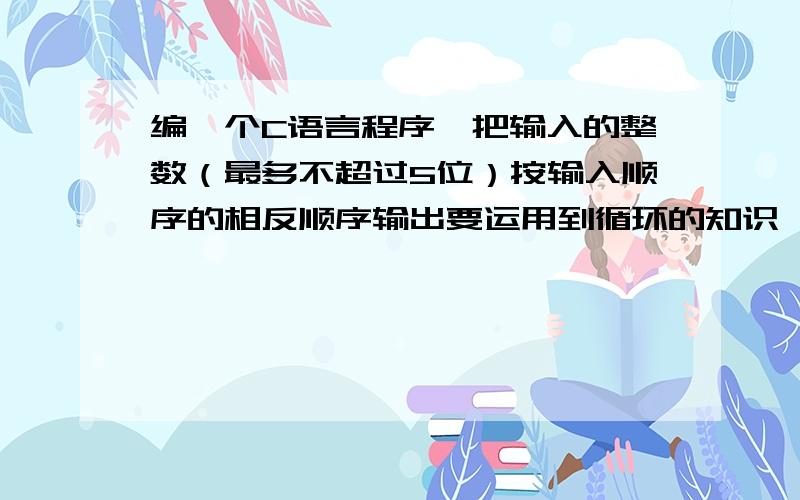 编一个C语言程序,把输入的整数（最多不超过5位）按输入顺序的相反顺序输出要运用到循环的知识,满足各个小于等于5位的整数都适用最好能解释下下思路~