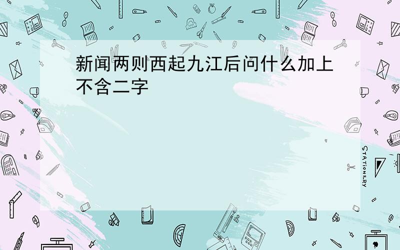 新闻两则西起九江后问什么加上不含二字