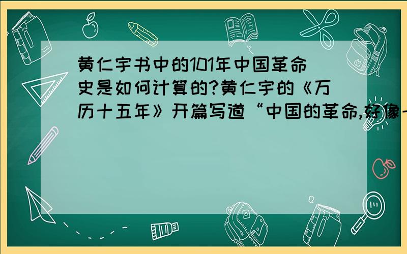 黄仁宇书中的101年中国革命史是如何计算的?黄仁宇的《万历十五年》开篇写道“中国的革命,好像一个长隧道,须要101年才可以通过.”请问这“101年”是如何算出来的?