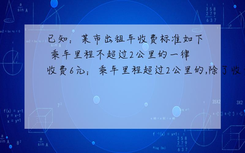 已知：某市出租车收费标准如下 乘车里程不超过2公里的一律收费6元；乘车里程超过2公里的,除了收费6元外超过部分按每公里2.4元计费.（1）如果有人乘出租车行驶了x公里（x大于等于2）那