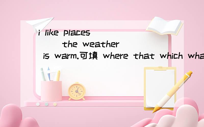 i like places （ ）the weather is warm.可填 where that which what 应填哪个?