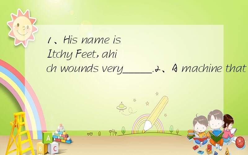 1、His name is Itchy Feet,ahich wounds very_____.2、A machine that puts your words and pictures一、在空格内填入适当的词,使句子完整.1、His name is Itchy Feet,ahich wounds very_____.2、A machine that puts your words and pictures on