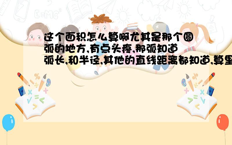 这个面积怎么算啊尤其是那个圆弧的地方,有点头疼,那弧知道弧长,和半径,其他的直线距离都知道,算里面的所有面积,该怎么个划分法.重点还是那个弧那一块.如果能解通.给重分!我要人工算法