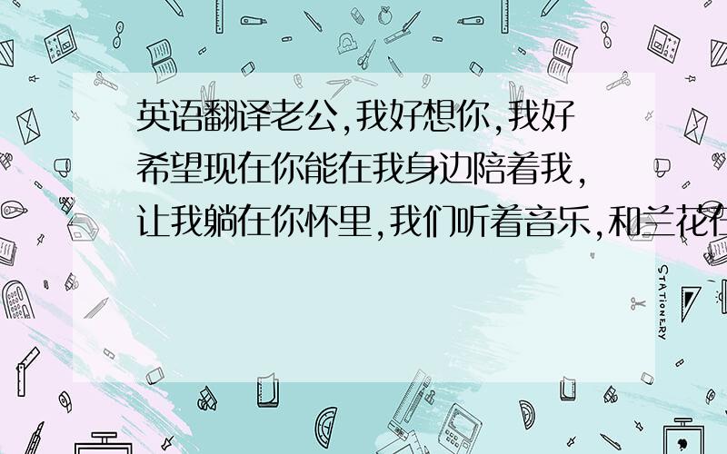 英语翻译老公,我好想你,我好希望现在你能在我身边陪着我,让我躺在你怀里,我们听着音乐,和兰花在一起一直到天亮……