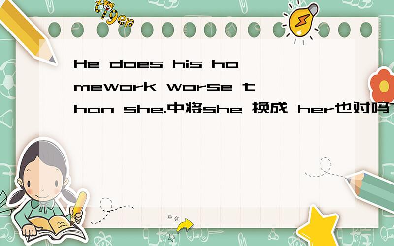 He does his homework worse than she.中将she 换成 her也对吗?she 是肯定对，现在就是不知道能不能将she 换成her。看到有的资料上就在这个地方写的her ,