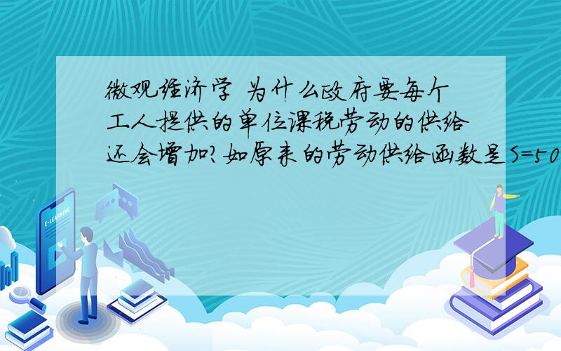 微观经济学 为什么政府要每个工人提供的单位课税劳动的供给还会增加?如原来的劳动供给函数是S=50W 为什么课税10后就变成了S'=50（w-10）?不盛感激