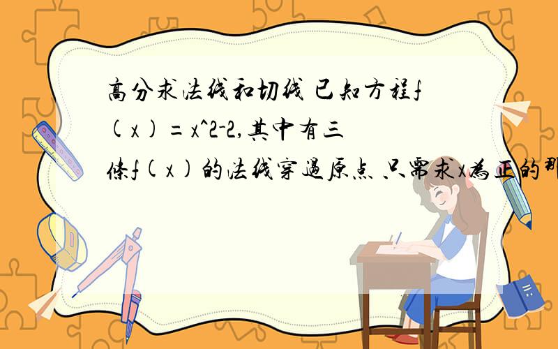 高分求法线和切线 已知方程f(x)=x^2-2,其中有三条f(x)的法线穿过原点 只需求x为正的那一条 并且求该点的切线.我试着用（c,c^2-2）来表示该点坐标然后带入求得法线的方程为y=[（c^2-2)/c] x,切线