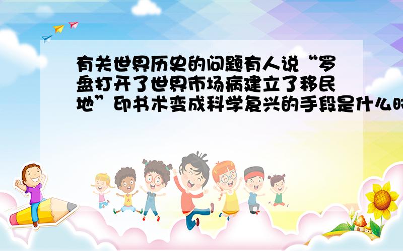 有关世界历史的问题有人说“罗盘打开了世界市场病建立了移民地”印书术变成科学复兴的手段是什么时候?分别指什么事?是九年级上学期的历史问题  第二课的内容