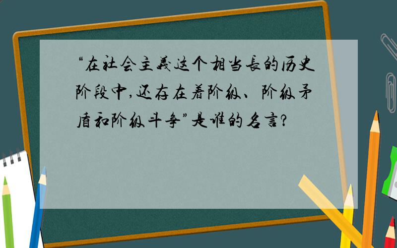 “在社会主义这个相当长的历史阶段中,还存在着阶级、阶级矛盾和阶级斗争”是谁的名言?