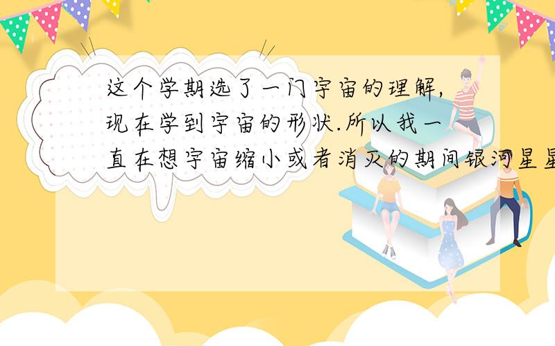 这个学期选了一门宇宙的理解,现在学到宇宙的形状.所以我一直在想宇宙缩小或者消灭的期间银河星星等会发没显示出来我的问题。我想问存在于宇宙中的天体会发生什么事情？