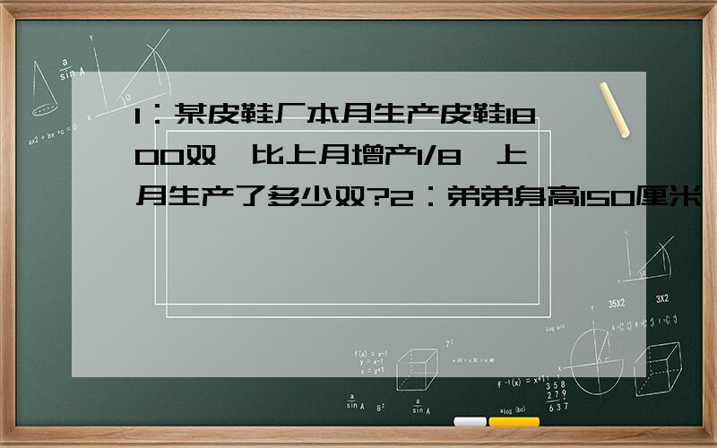 1：某皮鞋厂本月生产皮鞋1800双,比上月增产1/8,上月生产了多少双?2：弟弟身高150厘米,比哥哥矮1/6,哥哥身高多少厘米?3：新华书店运来了一批新书,售书3/8后,还剩1350本,售出新书多少本?