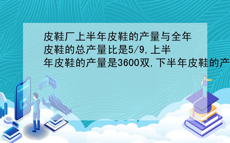 皮鞋厂上半年皮鞋的产量与全年皮鞋的总产量比是5/9,上半年皮鞋的产量是3600双,下半年皮鞋的产量是多少双?