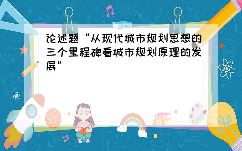 论述题“从现代城市规划思想的三个里程碑看城市规划原理的发展”