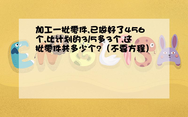 加工一批零件,已做好了456个,比计划的3/5多3个,这批零件共多少个?（不要方程）