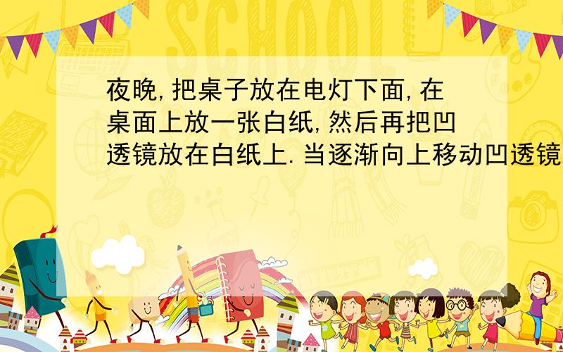 夜晚,把桌子放在电灯下面,在桌面上放一张白纸,然后再把凹透镜放在白纸上.当逐渐向上移动凹透镜时,可以观察到：通过凹透镜的光束在白纸上所形成的光斑的面积会随着凹透镜的移动而逐