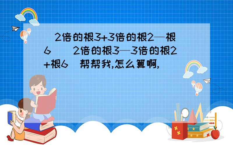 （2倍的根3+3倍的根2—根6）（2倍的根3—3倍的根2+根6）帮帮我,怎么算啊,