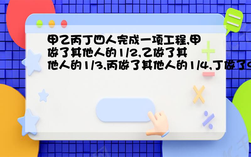 甲乙丙丁四人完成一项工程,甲做了其他人的1/2,乙做了其他人的1/3,丙做了其他人的1/4,丁做了91米求这项工程有多少米?