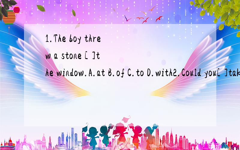 1.The boy threw a stone [ ]the window.A.at B.of C.to D.with2.Could you[ ]take care of my dog while I'm away?A.perhaps B.possibly C.maybe D.probably3.They've [ ]us ￡150,000 for the house.Shall we take it?A.provided B.supplied C.shown D.offered