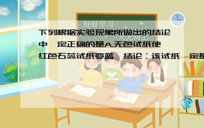 下列根据实验现象所做出的结论中一定正确的是A.无色试纸使红色石蕊试纸变蓝,结论：该试纸一定是碱性溶液B .向无色试液加入过量NAOH溶液,无沉淀,结论：试液中一定含有AL³﹢C.无色试液