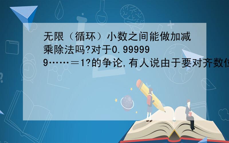 无限（循环）小数之间能做加减乘除法吗?对于0.999999……＝1?的争论,有人说由于要对齐数位,证法中的无限小数的加减乘除法没有根据,以此来否定这个命题.请问无限小数之间能做加减乘除法