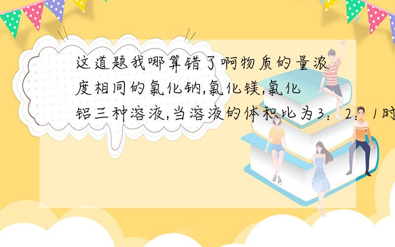 这道题我哪算错了啊物质的量浓度相同的氯化钠,氯化镁,氯化铝三种溶液,当溶液的体积比为3：2：1时,三种溶液中氯离子的物质的量浓度之比 :4:3 根据体积比可求出三种物质的物质量比为3：2