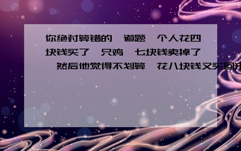 你绝对算错的一道题一个人花四块钱买了一只鸡,七块钱卖掉了,然后他觉得不划算,花八块钱又买回来了,十一块钱卖给另外一个,问他赚了多少?如写答案,请说出原因!