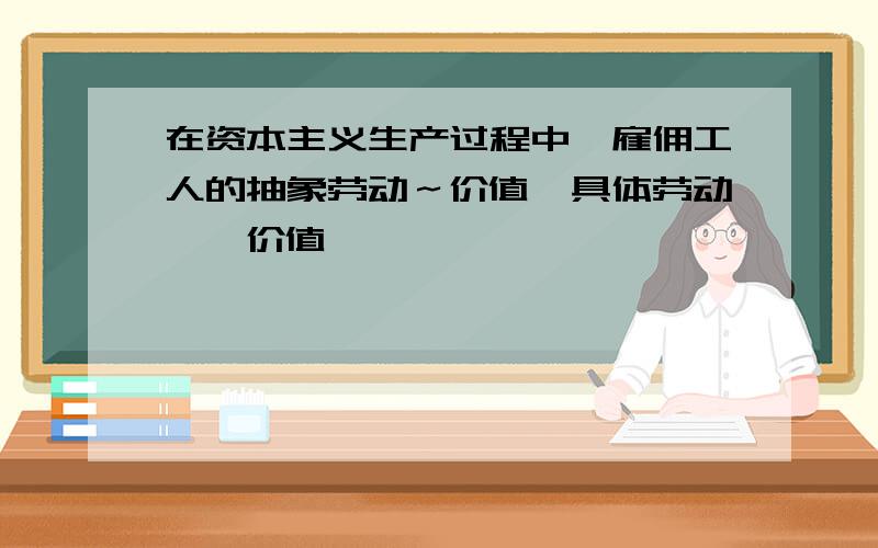 在资本主义生产过程中,雇佣工人的抽象劳动～价值,具体劳动——价值