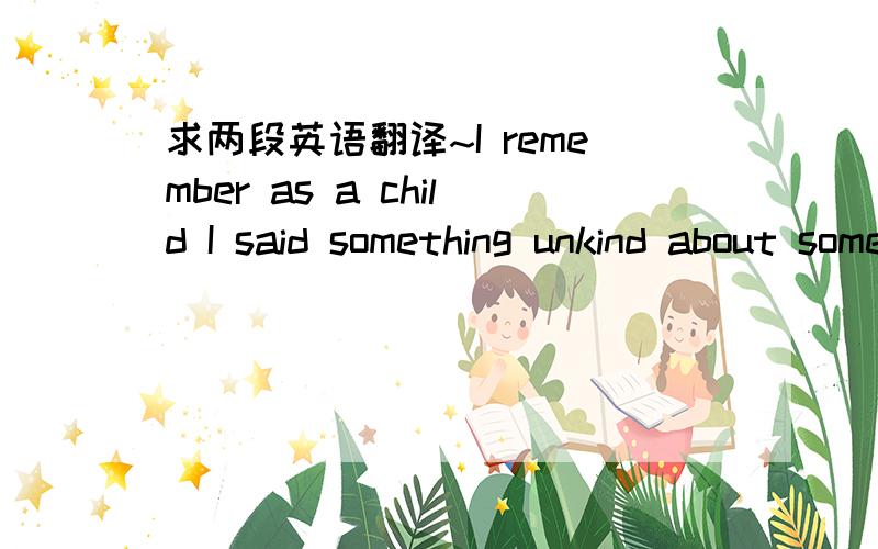 求两段英语翻译~I remember as a child I said something unkind about somebody , and my father said , “ Any time you say something unpleasant about somebody else , it’s a reflection of you . ” He explained that if I looked for the best in p