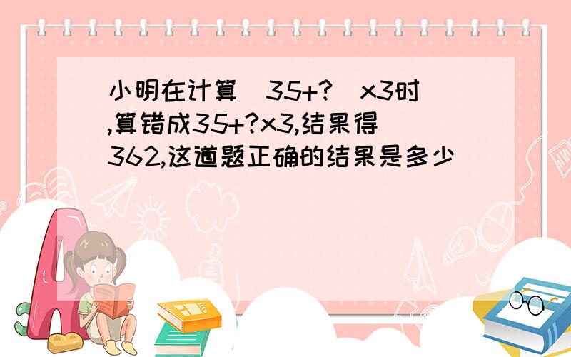 小明在计算(35+?)x3时,算错成35+?x3,结果得362,这道题正确的结果是多少