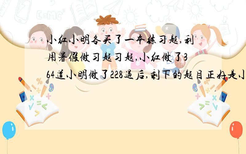 小红小明各买了一本练习题,利用暑假做习题习题,小红做了364道小明做了228过后,剩下的题目正好是小红剩下两倍,问此书共有多少题