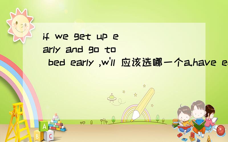 if we get up early and go to bed early ,w'll 应该选哪一个a.have enough exercise b.be healthy c.think better d.have strong blood